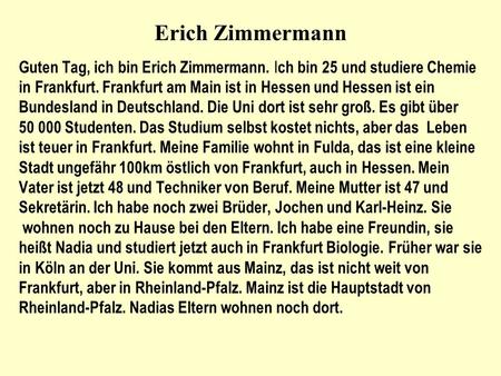 Erich Zimmermann Guten Tag, ich bin Erich Zimmermann. Ich bin 25 und studiere Chemie in Frankfurt. Frankfurt am Main ist in Hessen und Hessen ist ein Bundesland.