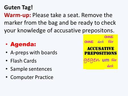 Guten Tag! Warm-up: Please take a seat. Remove the marker from the bag and be ready to check your knowledge of accusative prepositons. Agenda: A-preps.
