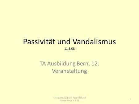 Passivität und Vandalismus 11.6.08 TA Ausbildung Bern, 12. Veranstaltung 1 TA Ausbildung Bern, Passivität und Vandalismus, 4.6.08.