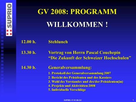 SUPRIO-17.01.08-GV 1 GV 2008: PROGRAMM WILLKOMMEN ! 12.00 h. Stehlunch 13.30 h. Vortrag von Herrn Pascal Couchepin Die Zukunft der Schweizer Hochschulen.