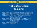 100 Jahre Lions, das sind: 100 Jahre gesellschaftliches Engagement 100 Jahre Hilfe und Förderung für eine bessere Zukunft 100 Jahre Zeichen setzten und.