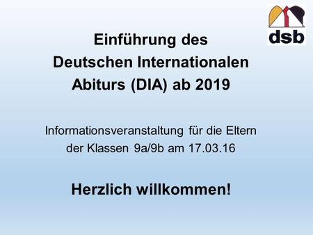 Einführung des Deutschen Internationalen Abiturs (DIA) ab 2019 Informationsveranstaltung für die Eltern der Klassen 9a/9b am 17.03.16 Herzlich willkommen!