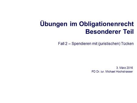 Übungen im Obligationenrecht Besonderer Teil Fall 2 – Spendieren mit (juristischen) Tücken 3. März 2016 PD Dr. iur. Michael Hochstrasser.