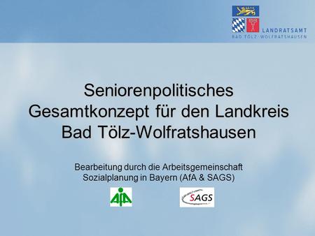 Seniorenpolitisches Gesamtkonzept für den Landkreis Bad Tölz-Wolfratshausen Bearbeitung durch die Arbeitsgemeinschaft Sozialplanung in Bayern (AfA & SAGS)