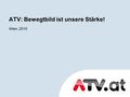 Wien, 2010 ATV: Bewegtbild ist unsere Stärke!. Online Präsenz auf ATV.at ATV.at bietet den Usern eine vielfältige und dynamische Video- und Entertainment-Plattform,