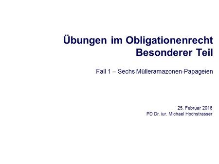 Übungen im Obligationenrecht Besonderer Teil Fall 1 – Sechs Mülleramazonen-Papageien 25. Februar 2016 PD Dr. iur. Michael Hochstrasser.