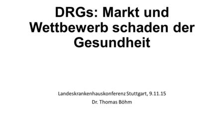 DRGs: Markt und Wettbewerb schaden der Gesundheit Landeskrankenhauskonferenz Stuttgart, 9.11.15 Dr. Thomas Böhm.