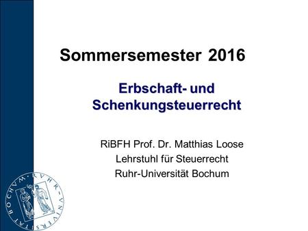 Erbschaft- und Schenkungsteuerrecht RiBFH Prof. Dr. Matthias Loose Lehrstuhl für Steuerrecht Ruhr-Universität Bochum Sommersemester 2016.