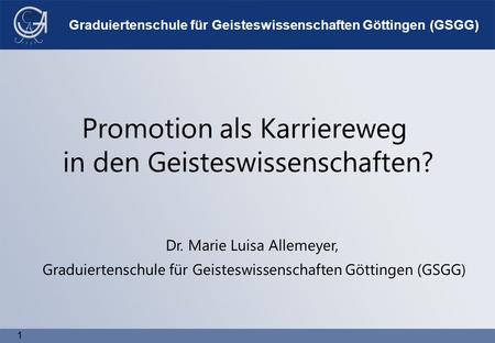 1 1 Graduiertenschule für Geisteswissenschaften Göttingen (GSGG) Promotion als Karriereweg in den Geisteswissenschaften? Dr. Marie Luisa Allemeyer, Graduiertenschule.