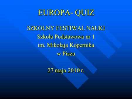 EUROPA- QUIZ SZKOLNY FESTIWAL NAUKI Szkoła Podstawowa nr 1 im. Mikołaja Kopernika w Piszu 27 maja 2010 r.