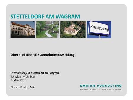STETTELDORF AM WAGRAM Überblick über die Gemeindeentwicklung Entwurfsprojekt Stetteldorf am Wagram TU Wien - Wohnbau 7. März 2016 DI Hans Emrich, MSc.