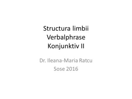 Structura limbii Verbalphrase Konjunktiv II Dr. Ileana-Maria Ratcu Sose 2016.