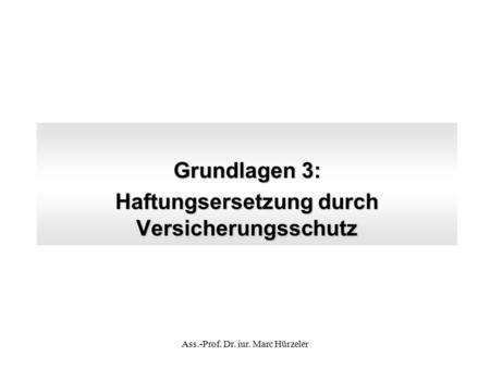 Grundlagen 3: Haftungsersetzung durch Versicherungsschutz Ass.-Prof. Dr. iur. Marc Hürzeler.
