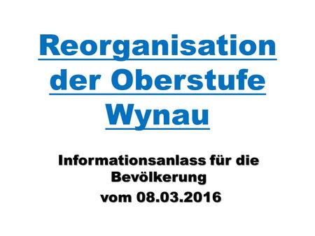 Reorganisation der Oberstufe Wynau Informationsanlass für die Bevölkerung vom 08.03.2016 vom 08.03.2016.