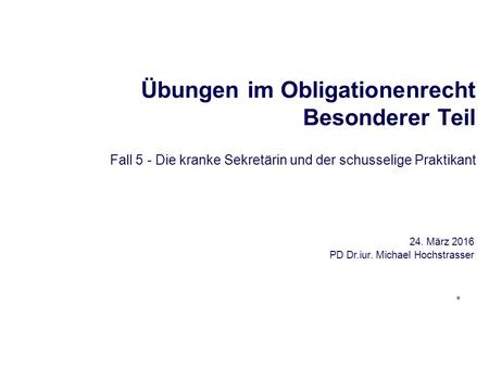 Übungen im Obligationenrecht Besonderer Teil Fall 5 - Die kranke Sekretärin und der schusselige Praktikant 24. März 2016 PD Dr.iur. Michael Hochstrasser.