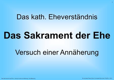 © Andreas Faller, Erzb. Ordinariat München / Fb EFA - 2013 Das Sakrament der Ehe – Versuch einer Annäherung - Kurzfassung 1 Das kath. Eheverständnis Das.