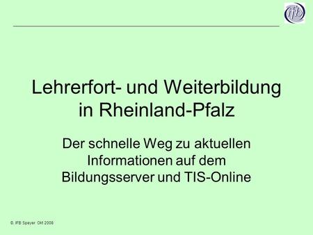 ©, IFB Speyer Okt 2008 Lehrerfort- und Weiterbildung in Rheinland-Pfalz Der schnelle Weg zu aktuellen Informationen auf dem Bildungsserver und TIS-Online.