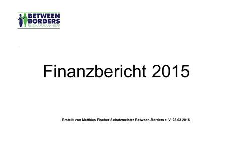 . Finanzbericht 2015 Erstellt von Matthias Fischer Schatzmeister Between-Borders e. V. 28.03.2016.