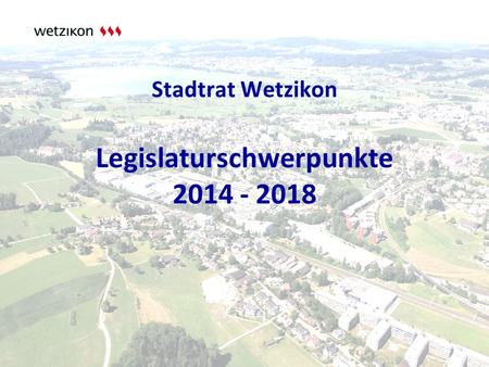 Stadtrat Wetzikon Legislaturschwerpunkte 2014 - 2018.