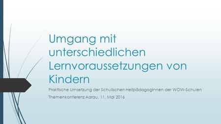 Umgang mit unterschiedlichen Lernvoraussetzungen von Kindern Praktische Umsetzung der Schulischen Heilpädagoginnen der WOW-Schulen Themenkonferenz Aarau,
