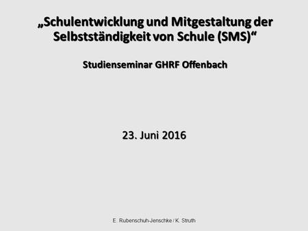 E. Rubenschuh-Jenschke / K. Struth „Schulentwicklung und Mitgestaltung der Selbstständigkeit von Schule (SMS)“ Studienseminar GHRF Offenbach 23. Juni 2016.