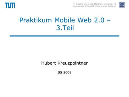 Technische Universität München, Informatik XI Angewandte Informatik / Kooperative Systeme Praktikum Mobile Web 2.0 – 3.Teil Hubert Kreuzpointner SS 2008.