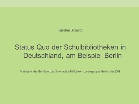 Karsten Schuldt Status Quo der Schulbibliotheken in Deutschland, am Beispiel Berlin Vortrag für den Berufsverband Information Bibliothek / Landesgruppe.