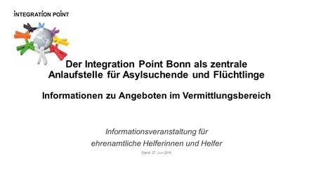 Informationsveranstaltung für ehrenamtliche Helferinnen und Helfer Stand: 27. Juni 2016 Der Integration Point Bonn als zentrale Anlaufstelle für Asylsuchende.
