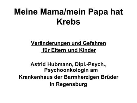 Meine Mama/mein Papa hat Krebs Veränderungen und Gefahren für Eltern und Kinder Astrid Hubmann, Dipl.-Psych., Psychoonkologin am Krankenhaus der Barmherzigen.