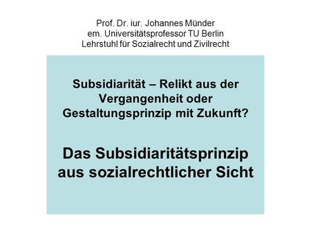 Prof. Dr. iur. Johannes Münder em. Universitätsprofessor TU Berlin Lehrstuhl für Sozialrecht und Zivilrecht Subsidiarität – Relikt aus der Vergangenheit.