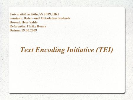 Text Encoding Initiative (TEI) Universität zu Köln, SS 2009, HKI Seminar: Daten- und Metadatenstandards Dozent: Herr Sahle Referentin: Ulrike Henny Datum: