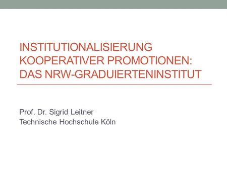 INSTITUTIONALISIERUNG KOOPERATIVER PROMOTIONEN: DAS NRW-GRADUIERTENINSTITUT Prof. Dr. Sigrid Leitner Technische Hochschule Köln.