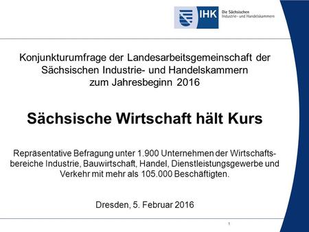 1 Konjunkturumfrage der Landesarbeitsgemeinschaft der Sächsischen Industrie- und Handelskammern zum Jahresbeginn 2016 Sächsische Wirtschaft hält Kurs Repräsentative.