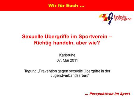 ... Perspektiven im Sport Wir für Euch... Sexuelle Übergriffe im Sportverein – Richtig handeln, aber wie? Karlsruhe 07. Mai 2011 Tagung „Prävention gegen.