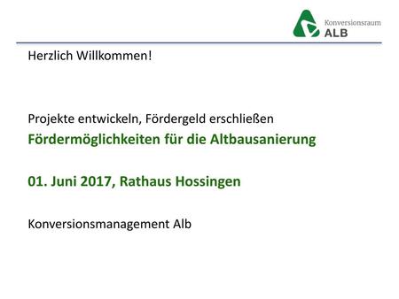 Herzlich Willkommen! Projekte entwickeln, Fördergeld erschließen Fördermöglichkeiten für die Altbausanierung 01. Juni 2017, Rathaus Hossingen Konversionsmanagement.