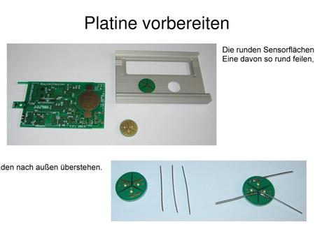Platine vorbereiten Die runden Sensorflächen mit einer Metallsäge abtrennen (nicht abbrechen). Eine davon so rund feilen, dass sie ohne zu klemmen in die.