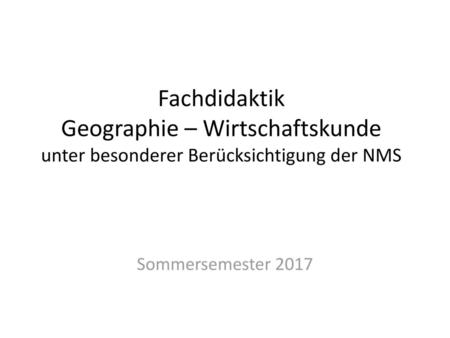 Fachdidaktik Geographie – Wirtschaftskunde unter besonderer Berücksichtigung der NMS Sommersemester 2017.