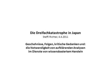 Die Dreifachkatastrophe in Japan Steffi Richter, 4.4.2011 Geschehnisse, Folgen, kritische Gedanken und: die Notwendigkeit von aufklärenden Analysen im.