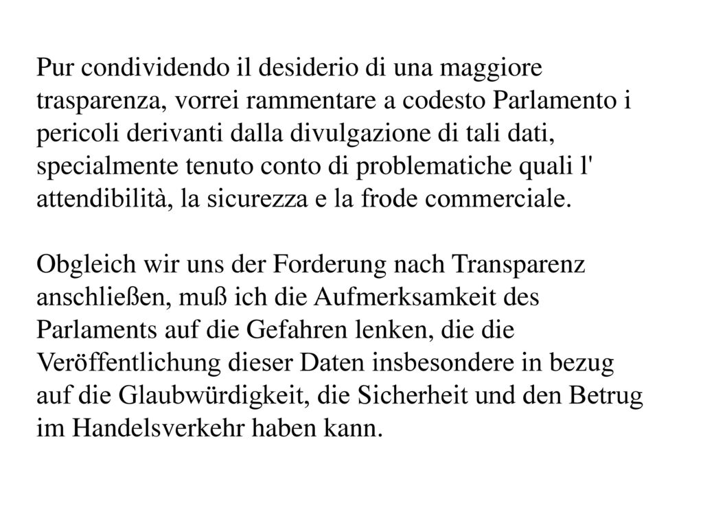Pur condividendo il desiderio di una maggiore trasparenza, vorrei rammentare a codesto Parlamento i pericoli derivanti dalla divulgazione di tali dati, specialmente tenuto conto di problematiche quali l attendibilità, la sicurezza e la frode commerciale.