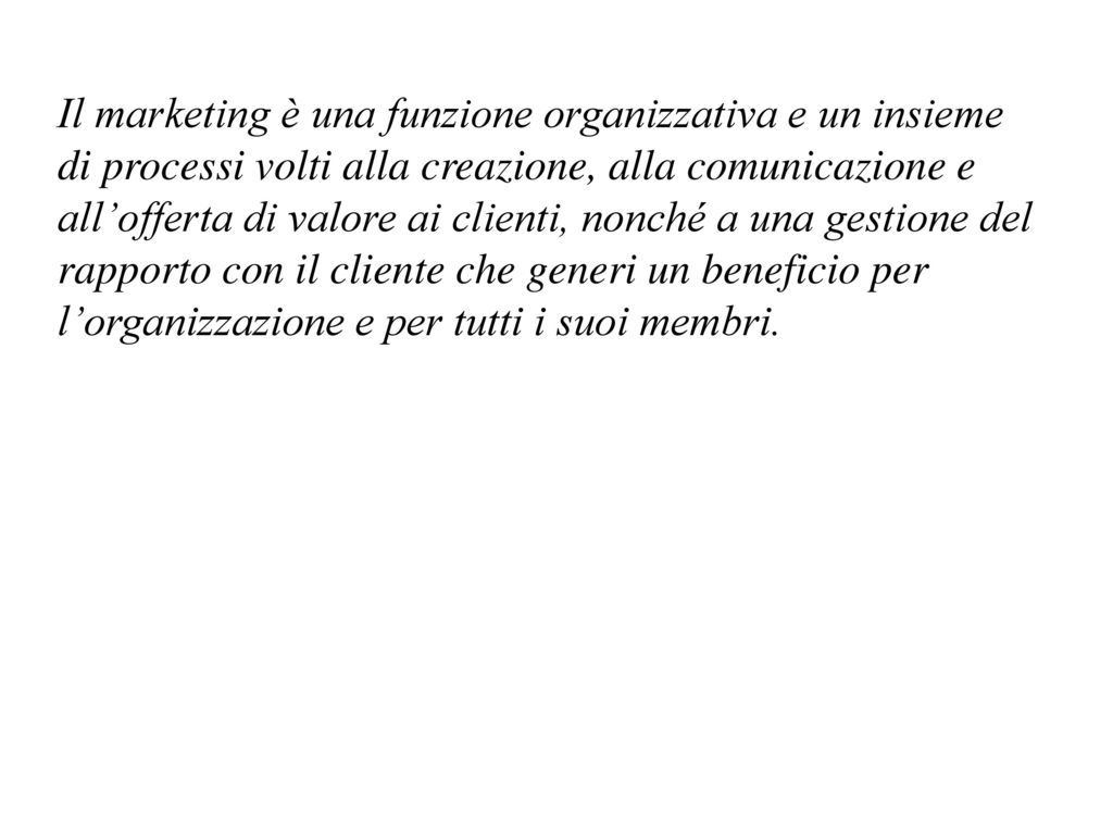 Il marketing è una funzione organizzativa e un insieme di processi volti alla creazione, alla comunicazione e all’offerta di valore ai clienti, nonché a una gestione del rapporto con il cliente che generi un beneficio per l’organizzazione e per tutti i suoi membri.
