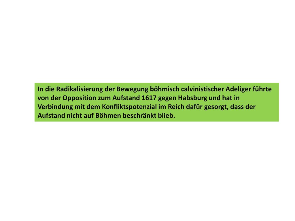 In die Radikalisierung der Bewegung böhmisch calvinistischer Adeliger führte von der Opposition zum Aufstand 1617 gegen Habsburg und hat in Verbindung mit dem Konfliktspotenzial im Reich dafür gesorgt, dass der Aufstand nicht auf Böhmen beschränkt blieb.