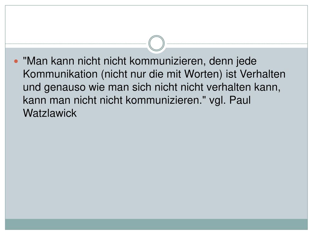 Man kann nicht nicht kommunizieren, denn jede Kommunikation (nicht nur die mit Worten) ist Verhalten und genauso wie man sich nicht nicht verhalten kann, kann man nicht nicht kommunizieren. vgl.