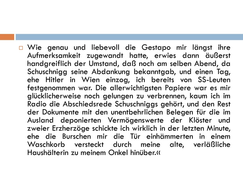 Wie genau und liebevoll die Gestapo mir längst ihre Aufmerksamkeit zugewandt hatte, erwies dann äußerst handgreiflich der Umstand, daß noch am selben Abend, da Schuschnigg seine Abdankung bekanntgab, und einen Tag, ehe Hitler in Wien einzog, ich bereits von SS-Leuten festgenommen war.