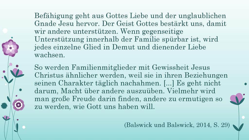 Befähigung geht aus Gottes Liebe und der unglaublichen Gnade Jesu hervor. Der Geist Gottes bestärkt uns, damit wir andere unterstützen. Wenn gegenseitige Unterstützung innerhalb der Familie spürbar ist, wird jedes einzelne Glied in Demut und dienender Liebe wachsen.