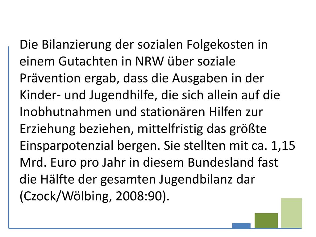 Die Bilanzierung der sozialen Folgekosten in einem Gutachten in NRW über soziale Prävention ergab, dass die Ausgaben in der Kinder- und Jugendhilfe, die sich allein auf die Inobhutnahmen und stationären Hilfen zur Erziehung beziehen, mittelfristig das größte Einsparpotenzial bergen.