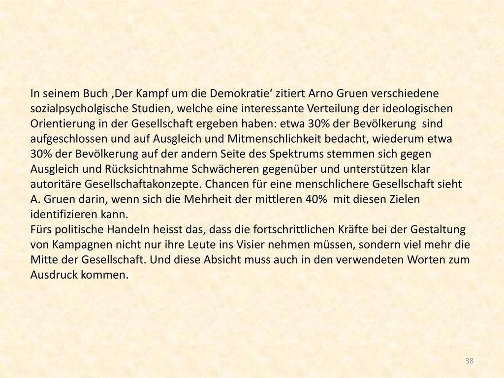 In seinem Buch ‚Der Kampf um die Demokratie‘ zitiert Arno Gruen verschiedene sozialpsycholgische Studien, welche eine interessante Verteilung der ideologischen Orientierung in der Gesellschaft ergeben haben: etwa 30% der Bevölkerung sind aufgeschlossen und auf Ausgleich und Mitmenschlichkeit bedacht, wiederum etwa 30% der Bevölkerung auf der andern Seite des Spektrums stemmen sich gegen Ausgleich und Rücksichtnahme Schwächeren gegenüber und unterstützen klar autoritäre Gesellschaftakonzepte.
