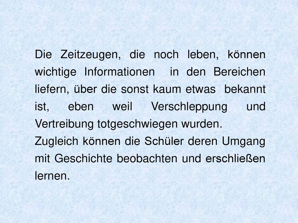Die Zeitzeugen, die noch leben, können wichtige Informationen in den Bereichen liefern, über die sonst kaum etwas bekannt ist, eben weil Verschleppung und Vertreibung totgeschwiegen wurden.