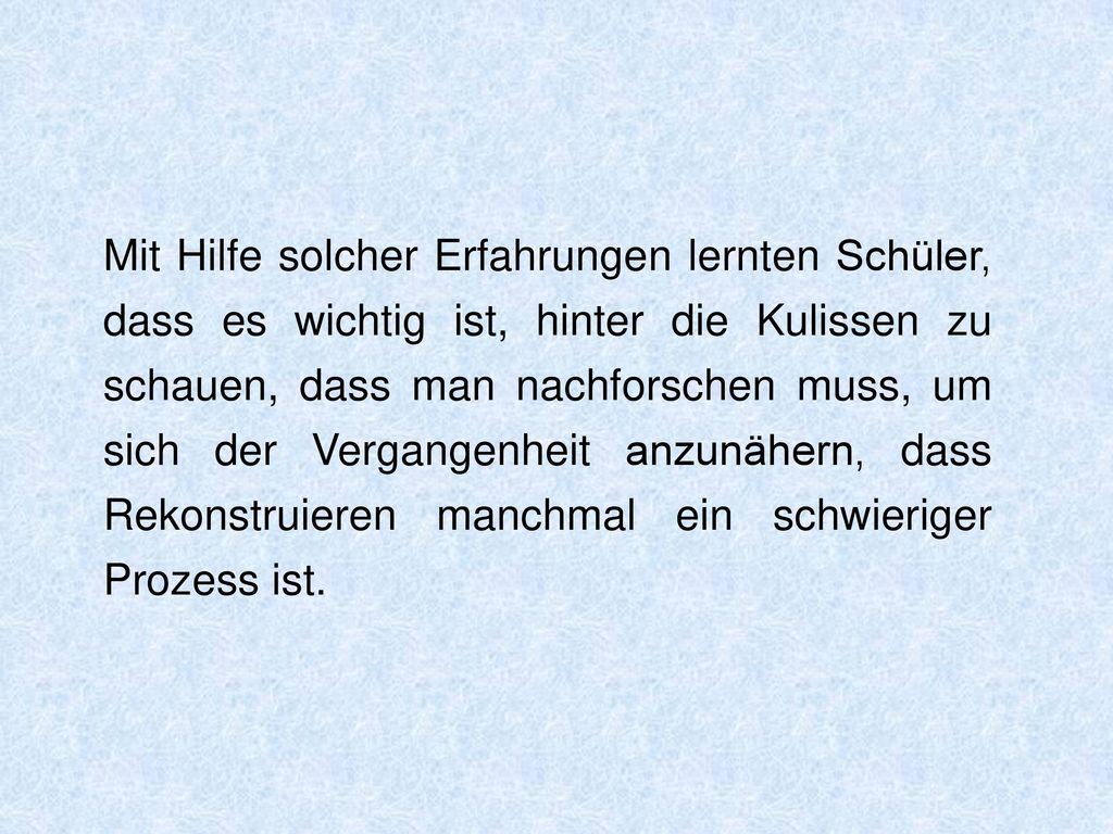 Mit Hilfe solcher Erfahrungen lernten Schüler, dass es wichtig ist, hinter die Kulissen zu schauen, dass man nachforschen muss, um sich der Vergangenheit anzunähern, dass Rekonstruieren manchmal ein schwieriger Prozess ist.