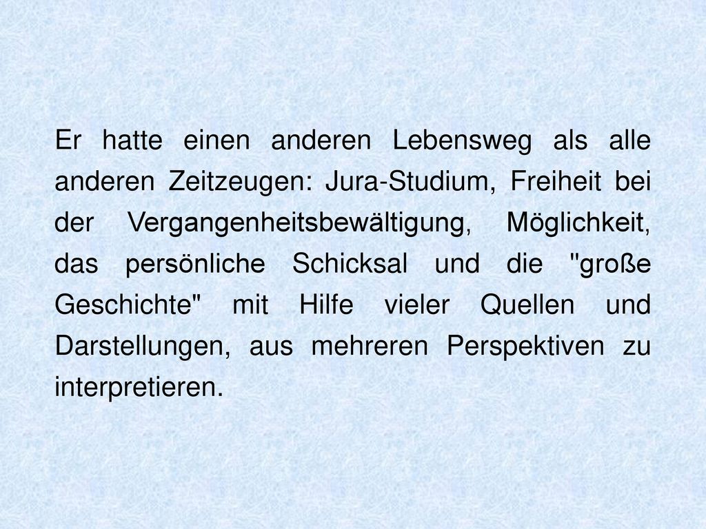 Er hatte einen anderen Lebensweg als alle anderen Zeitzeugen: Jura-Studium, Freiheit bei der Vergangenheitsbewältigung, Möglichkeit, das persönliche Schicksal und die große Geschichte mit Hilfe vieler Quellen und Darstellungen, aus mehreren Perspektiven zu interpretieren.