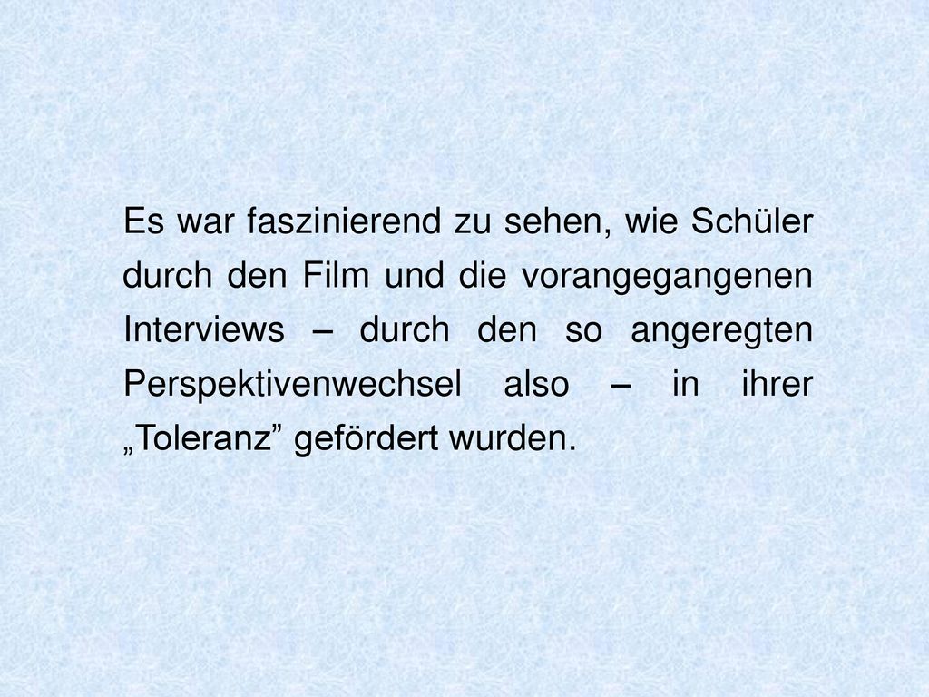 Es war faszinierend zu sehen, wie Schüler durch den Film und die vorangegangenen Interviews – durch den so angeregten Perspektivenwechsel also – in ihrer „Toleranz gefördert wurden.